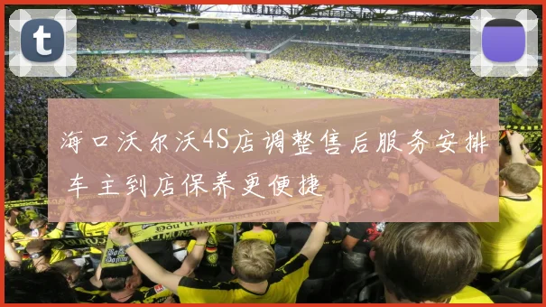 海口沃尔沃4S店调整售后服务安排 车主到店保养更便捷