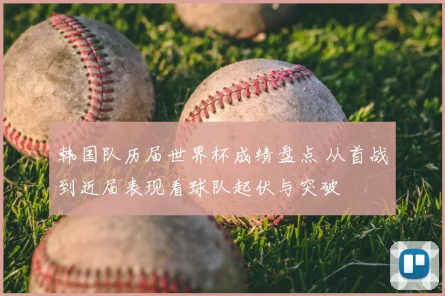 韩国队历届世界杯成绩盘点 从首战到近届表现看球队起伏与突破