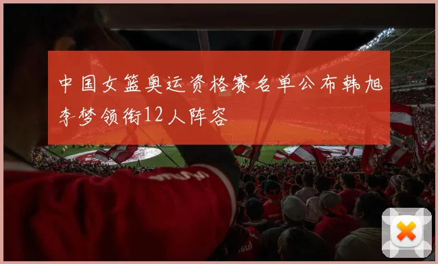 中国女篮奥运资格赛名单公布韩旭李梦领衔12人阵容