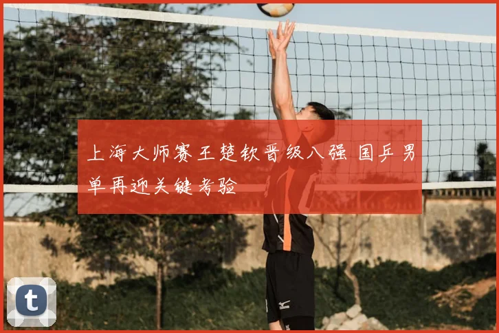 上海大师赛王楚钦晋级八强 国乒男单再迎关键考验