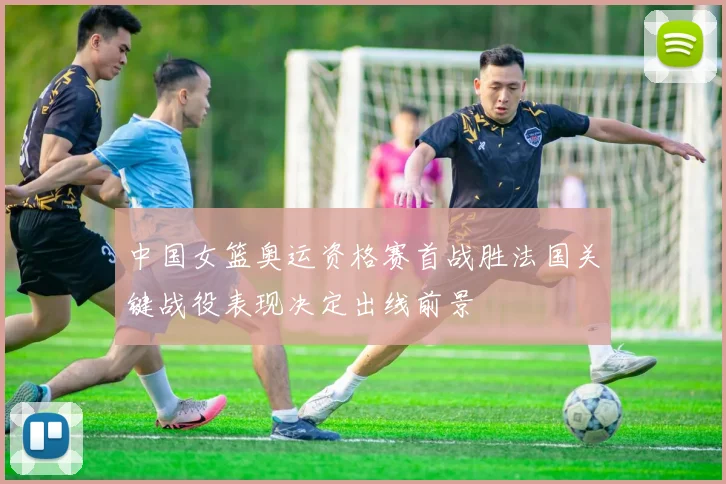 中国女篮奥运资格赛首战胜法国关键战役表现决定出线前景
