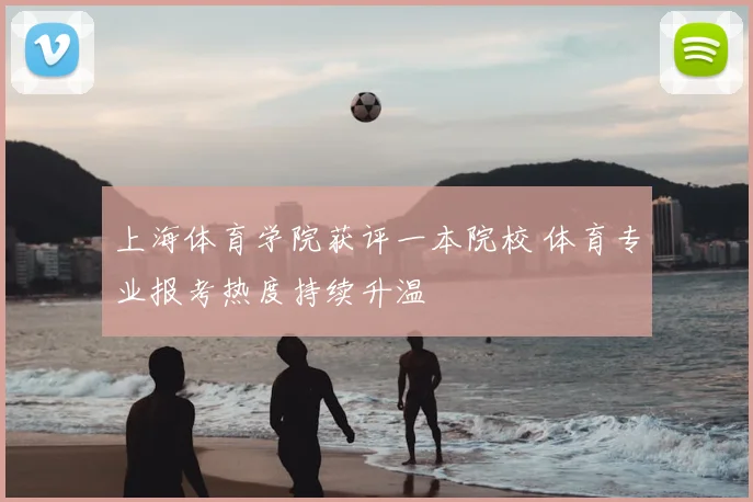 上海体育学院获评一本院校 体育专业报考热度持续升温