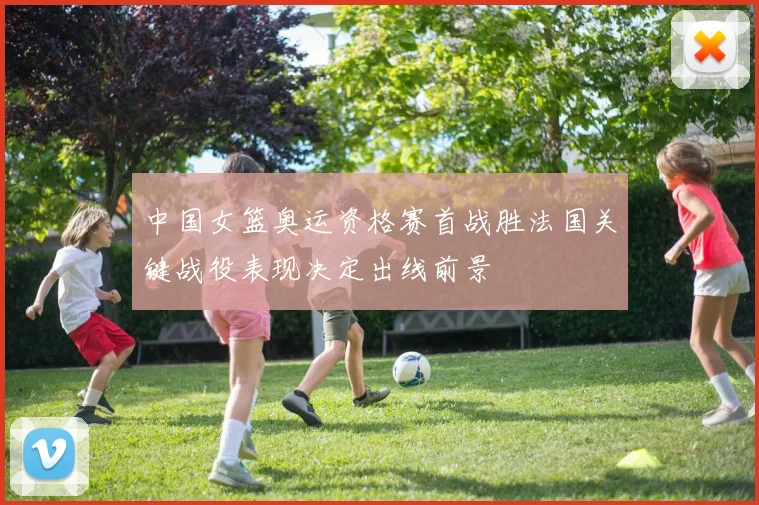 中国女篮奥运资格赛首战胜法国关键战役表现决定出线前景