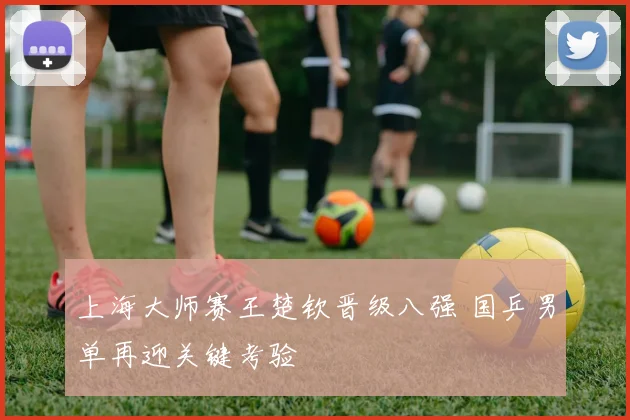 上海大师赛王楚钦晋级八强 国乒男单再迎关键考验