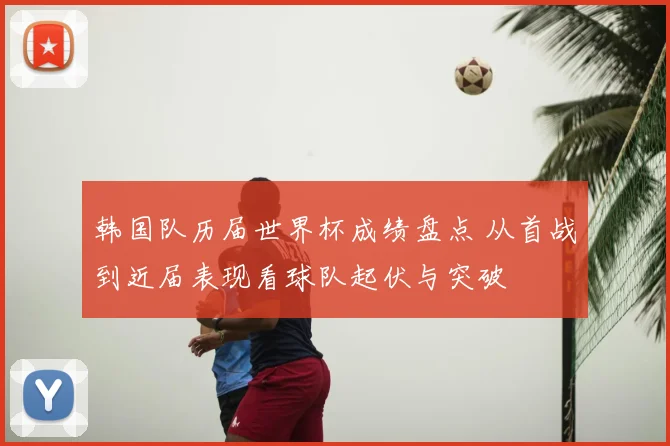 韩国队历届世界杯成绩盘点 从首战到近届表现看球队起伏与突破